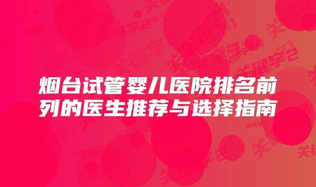 烟台试管婴儿医院排名前列的医生推荐与选择指南