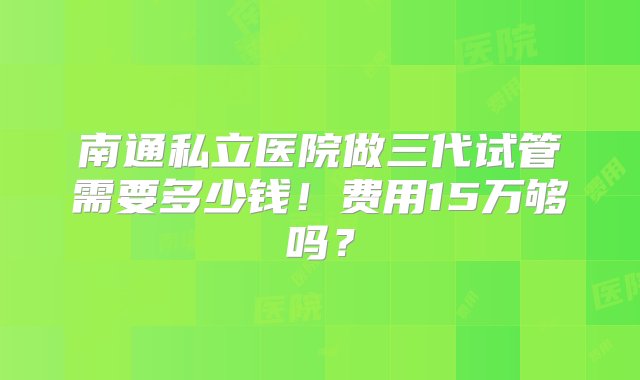 南通私立医院做三代试管需要多少钱！费用15万够吗？