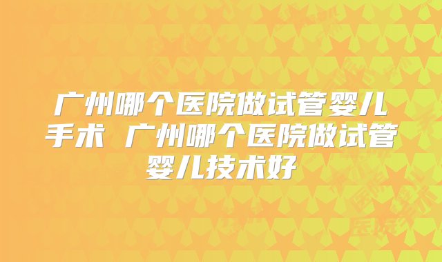 广州哪个医院做试管婴儿手术 广州哪个医院做试管婴儿技术好