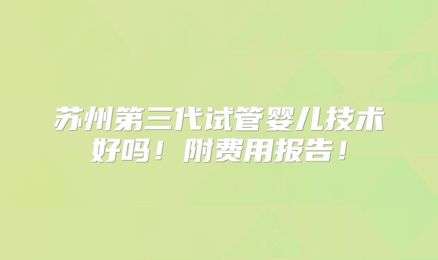 苏州第三代试管婴儿技术好吗！附费用报告！