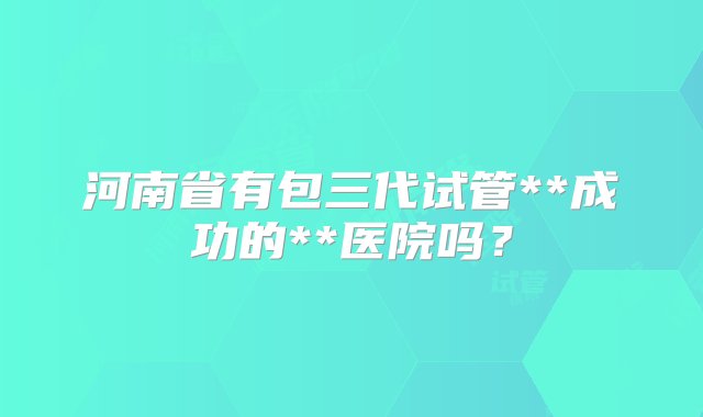 河南省有包三代试管**成功的**医院吗？