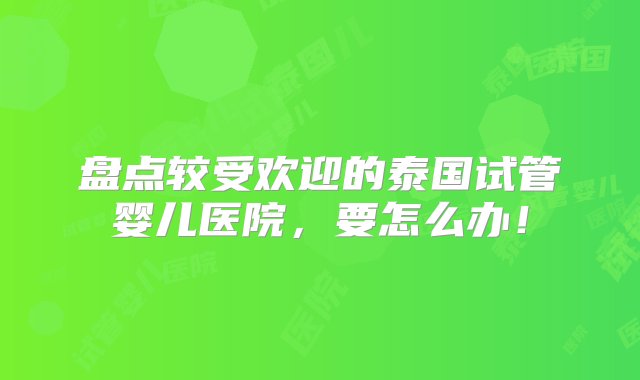 盘点较受欢迎的泰国试管婴儿医院，要怎么办！