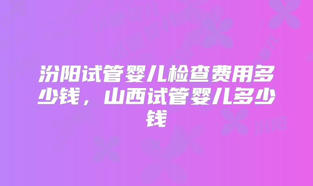 汾阳试管婴儿检查费用多少钱，山西试管婴儿多少钱