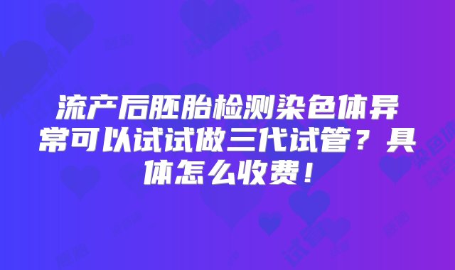 流产后胚胎检测染色体异常可以试试做三代试管？具体怎么收费！