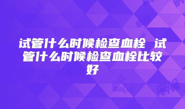 试管什么时候检查血栓 试管什么时候检查血栓比较好