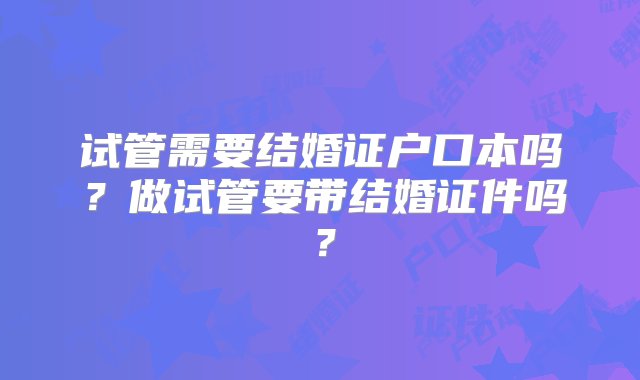 试管需要结婚证户口本吗？做试管要带结婚证件吗？