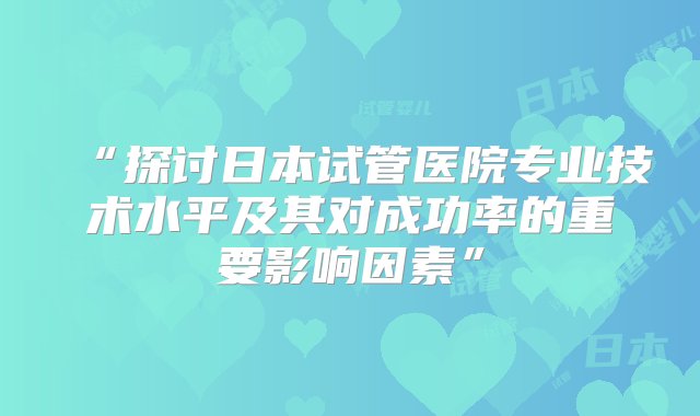 “探讨日本试管医院专业技术水平及其对成功率的重要影响因素”