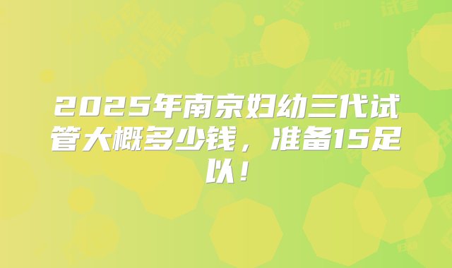 2025年南京妇幼三代试管大概多少钱，准备15足以！