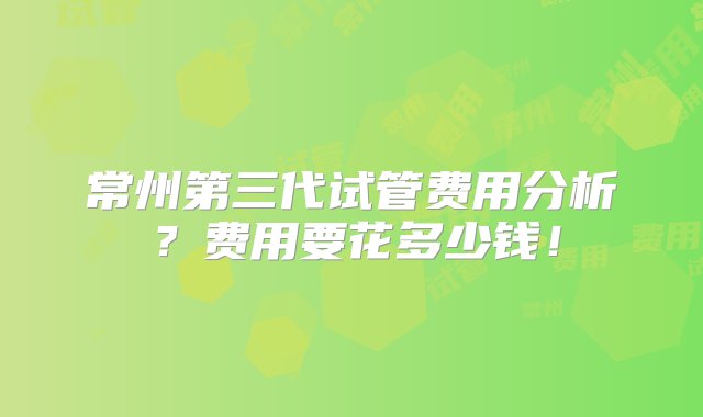 常州第三代试管费用分析？费用要花多少钱！