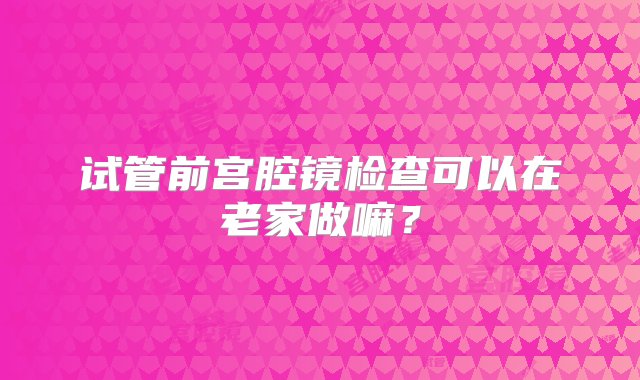 试管前宫腔镜检查可以在老家做嘛？