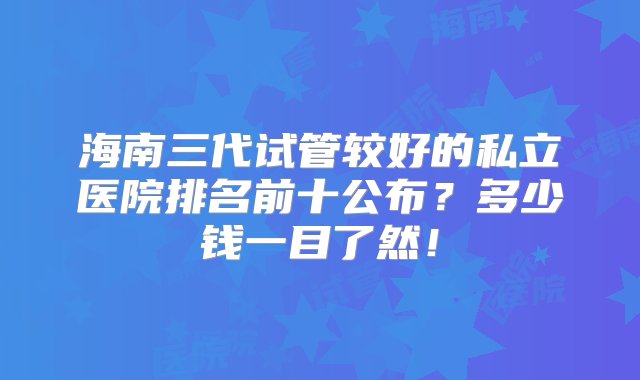 海南三代试管较好的私立医院排名前十公布？多少钱一目了然！