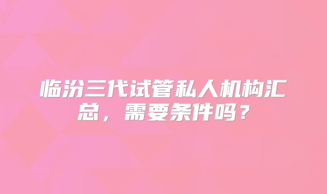 临汾三代试管私人机构汇总，需要条件吗？