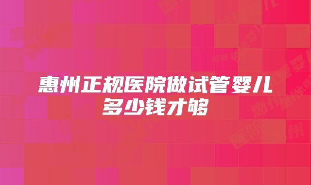 惠州正规医院做试管婴儿多少钱才够