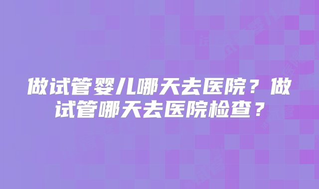 做试管婴儿哪天去医院？做试管哪天去医院检查？