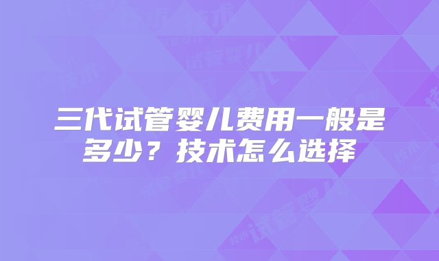 三代试管婴儿费用一般是多少？技术怎么选择