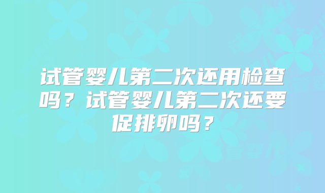 试管婴儿第二次还用检查吗？试管婴儿第二次还要促排卵吗？