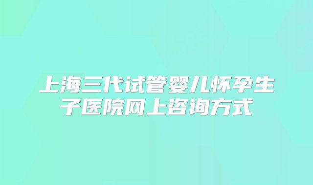 上海三代试管婴儿怀孕生子医院网上咨询方式