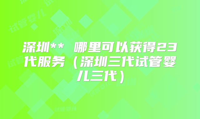 深圳** 哪里可以获得23代服务（深圳三代试管婴儿三代）