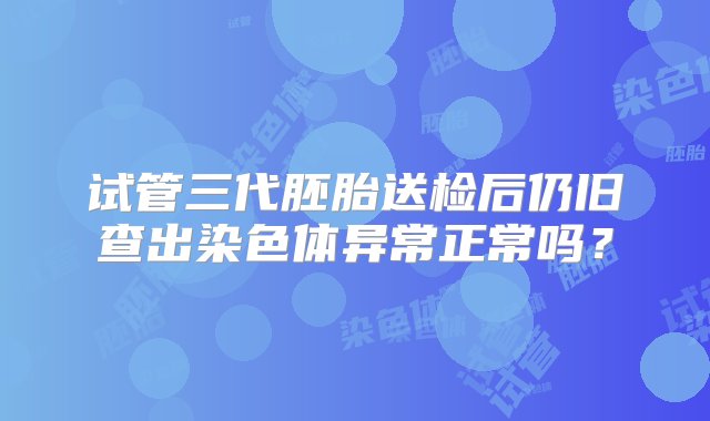 试管三代胚胎送检后仍旧查出染色体异常正常吗？