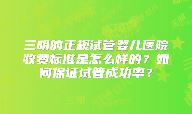 三明的正规试管婴儿医院收费标准是怎么样的？如何保证试管成功率？