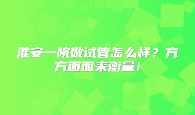 淮安一院做试管怎么样？方方面面来衡量！