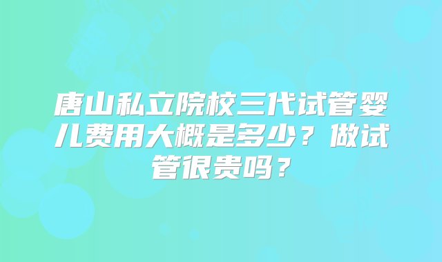 唐山私立院校三代试管婴儿费用大概是多少？做试管很贵吗？