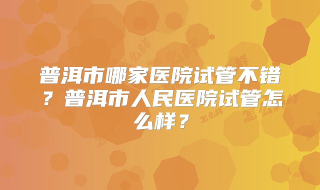 普洱市哪家医院试管不错？普洱市人民医院试管怎么样？