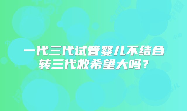 一代三代试管婴儿不结合转三代救希望大吗？