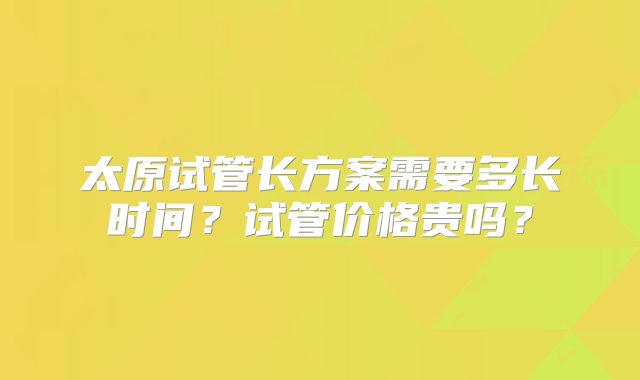 太原试管长方案需要多长时间？试管价格贵吗？