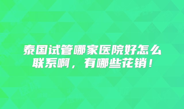 泰国试管哪家医院好怎么联系啊，有哪些花销！