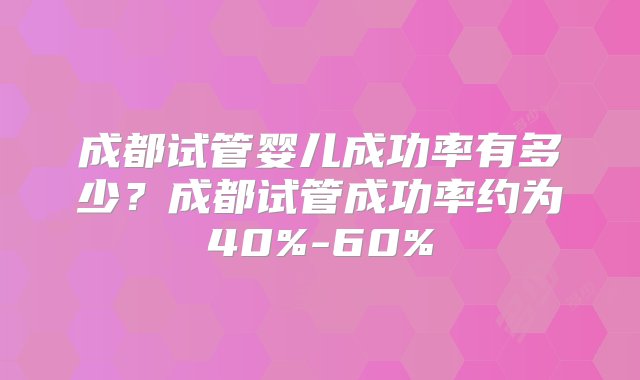 成都试管婴儿成功率有多少？成都试管成功率约为40%-60%