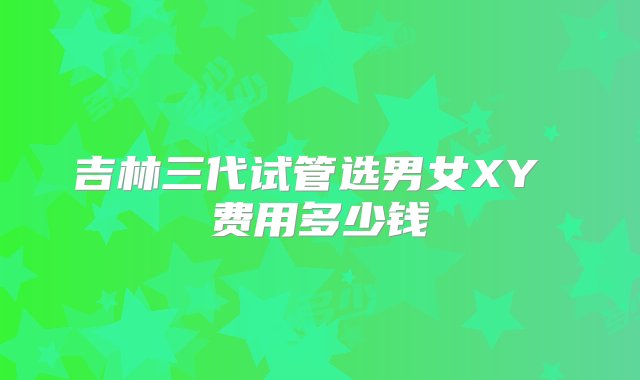 吉林三代试管选男女XY 费用多少钱