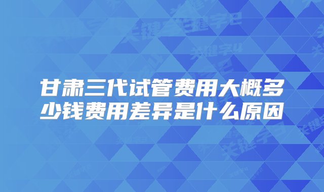 甘肃三代试管费用大概多少钱费用差异是什么原因