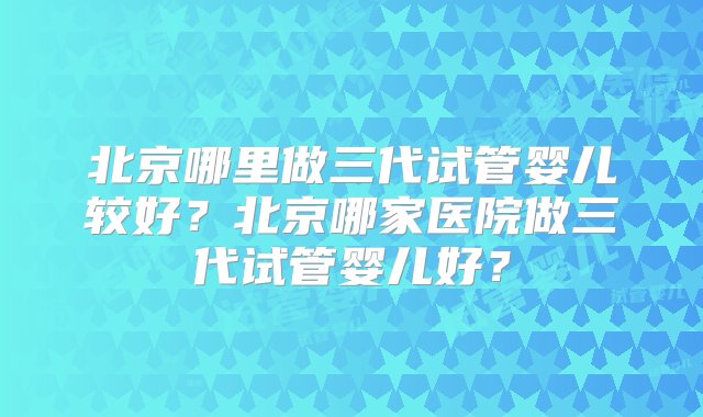 北京哪里做三代试管婴儿较好？北京哪家医院做三代试管婴儿好？