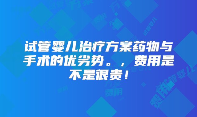 试管婴儿治疗方案药物与手术的优劣势。，费用是不是很贵！