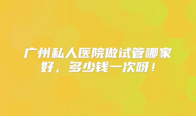 广州私人医院做试管哪家好，多少钱一次呀！