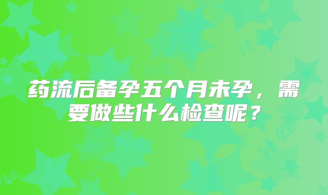 药流后备孕五个月未孕，需要做些什么检查呢？