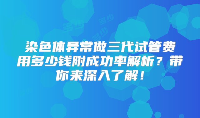 染色体异常做三代试管费用多少钱附成功率解析？带你来深入了解！