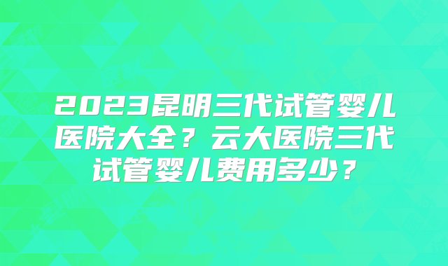 2023昆明三代试管婴儿医院大全？云大医院三代试管婴儿费用多少？