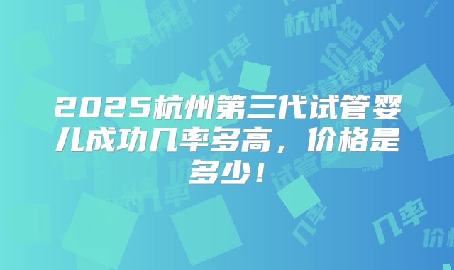 2025杭州第三代试管婴儿成功几率多高，价格是多少！