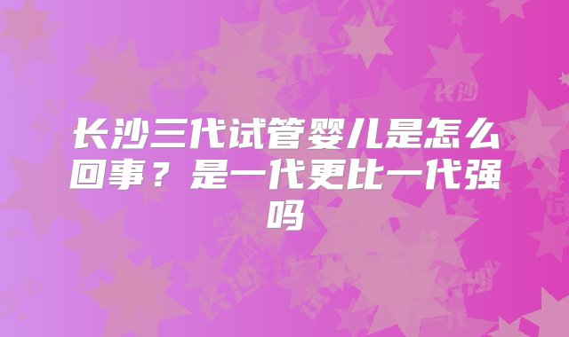 长沙三代试管婴儿是怎么回事？是一代更比一代强吗