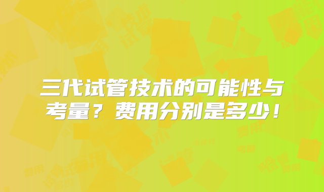 三代试管技术的可能性与考量？费用分别是多少！