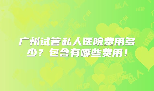 广州试管私人医院费用多少？包含有哪些费用！