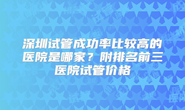 深圳试管成功率比较高的医院是哪家？附排名前三医院试管价格