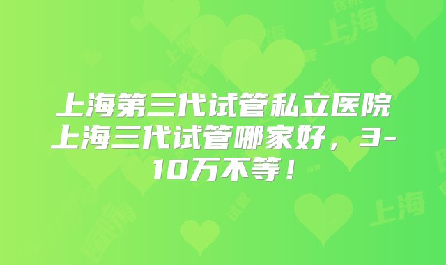 上海第三代试管私立医院上海三代试管哪家好，3-10万不等！