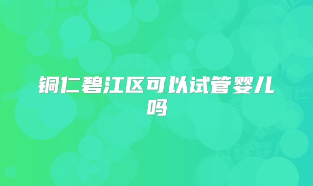 铜仁碧江区可以试管婴儿吗