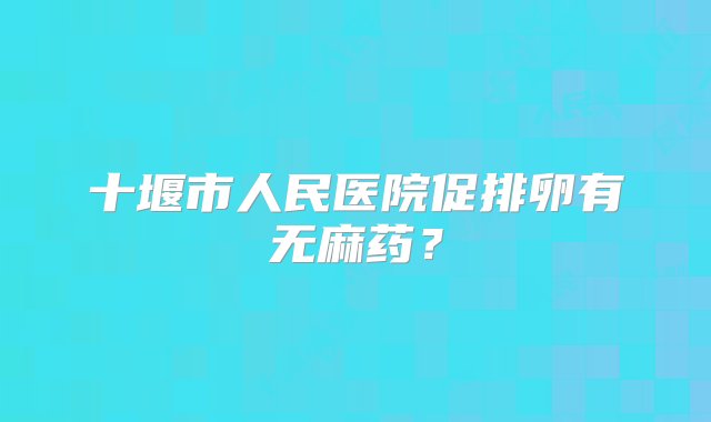 十堰市人民医院促排卵有无麻药？