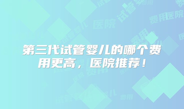 第三代试管婴儿的哪个费用更高，医院推荐！