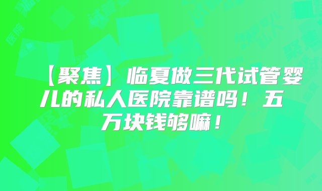 【聚焦】临夏做三代试管婴儿的私人医院靠谱吗！五万块钱够嘛！