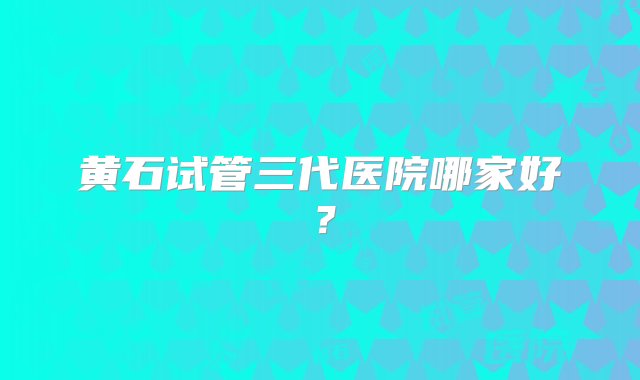 黄石试管三代医院哪家好？